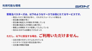 利⽤可能な環境
受発注バスターズは、以下のようなケースでお役にたてるサービスです。
‧発注いただく取引先が多く、それぞれフォーマットが異なる
‧受注書の枚数が多い
‧受注書の転記⼊⼒作業を⼿作業している
‧受注書の転記⼊⼒作業の⼈数が多い
‧書⾯上の情報をマスタ変換して⼊⼒している
‧他のAI-OCRでは⾃動化できなかった
ただし、以下に該当する場合、ご利⽤いただけません。
‧注⽂の受け⽅がシステム化されている
‧カスタマイズ注⽂や受注⽣産が多い
‧注⽂書の情報が図⾯
 