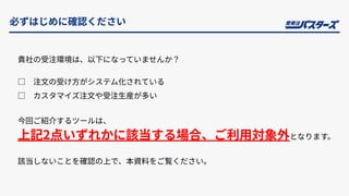 必ずはじめに確認ください
貴社の受注環境は、以下になっていませんか？
□ 注⽂の受け⽅がシステム化されている
□ カスタマイズ注⽂や受注⽣産が多い
今回ご紹介するツールは、
上記2点いずれかに該当する場合、ご利⽤対象外となります。
該当しないことを確認の上で、本資料をご覧ください。
 