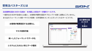 受発注バスターズとは
注⽂書特化型AI-OCR×⽣成AI を内蔵した受注データ整形ツールです。
⼀般的なAI-OCRや⽣成AIとは違い、お客様が帳票の設定やプロンプトを書く必要はございません。
また出⼒フォーマットの統⼀やマスタ変換‧⽂字変換をカンタンに⾏ってくれるサービスです。
商品マスタ‧得意先マスタなどとの変換
が可能
マスタ変換可能
システムに⼊れたい形にデータ整形
統⼀したフォーマットでデータ化
お客様が帳票設定する必要なし
注文書特化型
AI-OCR
＋
生成AI
 