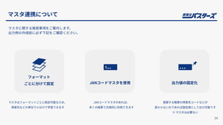 マスタに関する推奨事項をご案内します。
出⼒例の作成前に必ず下記をご確認ください。
フォーマット
ごとに分けて設定 JANコードマスタを使⽤
マスタはフォーマットごとに設定可能なため、
得意先などの単位で⼩分けで学習できます
JANコードマスタがあれば、
多くの帳票で汎⽤的に利⽤できます
34
マスタ連携について
出⼒値の固定化
登録する帳票の得意先コードなどが
変わらないのであれば固定値として出⼒可能です
※ マスタは必要ない
 