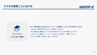 エラーを最⼩限にするためにフォーマット（≒得意先）ごとにマスタを分けてください
‧AIを使った項⽬突き合わせに対して精度を上げるため
‧同じ得意先で2種類以上マスタがある場合は1つにまとめて問題ございません
‧1つのマスタで複数のフォーマットに対応したい場合は、ご相談ください。
※マスタ = 得意先、納品先、商品、その他 など
35
マスタを帳票ごとに分ける
フォーマット
ごとに分けて設定
 