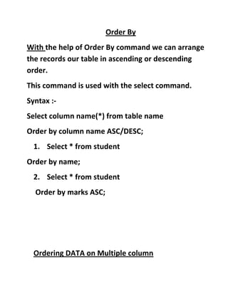 Order By
With the help of Order By command we can arrange
the records our table in ascending or descending
order.
This command is used with the select command.
Syntax :-
Select column name(*) from table name
Order by column name ASC/DESC;
1. Select * from student
Order by name;
2. Select * from student
Order by marks ASC;
Ordering DATA on Multiple column
 