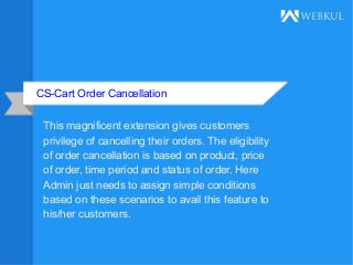 CS-Cart Order Cancellation
This magnificent extension gives customers
privilege of cancelling their orders. The eligibility
of order cancellation is based on product, price
of order, time period and status of order. Here
Admin just needs to assign simple conditions
based on these scenarios to avail this feature to
his/her customers.
 