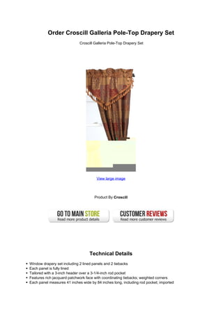 Order Croscill Galleria Pole-Top Drapery Set
                             Croscill Galleria Pole-Top Drapery Set




                                       View large image




                                     Product By Croscill




                                  Technical Details
Window drapery set including 2 lined panels and 2 tiebacks
Each panel is fully lined
Tailored with a 3-inch header over a 3-1/4-inch rod pocket
Features rich jacquard patchwork face with coordinating tiebacks; weighted corners
Each panel measures 41 inches wide by 84 inches long, including rod pocket; imported
 