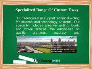 Specialized Range Of Custom Essay
Our services also support technical writing
for science and technology students. Our
specialty includes creative writing, book,
and movie reviews. We emphasize on
quality, grammar, accuracy, and
excellence.
 