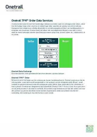 Onetrail TPN™ Order Data Services
Voorkomende fouten binnen het handmatige orderproces leiden vaak tot verliesgevende orders, zeker
met de huidige hoge order volumes en relatief lage order waardes als gevolg van online verkoop.
Aangezien het orderproces volledig afhankelijk is van data aangeleverd door uw handelspartners is
integratie een noodzaak. Onetrail biedt niet alleen alle benodigde berichttypen maar stelt u ook in
staat de meest bekende industrie specifieke processen (drop-ship, license orders etc.) elektronisch uit
te voeren.
Onetrail Data Exchange
De onderstaande order gerelateerde berichten diensten zijn beschikbaar:
Onetrail TPN™ Order
Dit bericht vormt het begin van het orderproces tussen handelspartner(s). Onetrail zorgt ervoor dat de
(inkoop)order, zoals deze wordt aangemaakt in het systeem van de inkopende partij (Buyer), wordt
vertaald en getransformeerd zodat de verkopende partij (Seller) deze automatisch kan verwerken in
haar systeem. Onetrail kan desgewenst bijvoorbeeld de Onetrail TPN™ Product Data Store gebruiken
om de productcodes in de order te verifiëren. Bovendien zorgt Onetrail ervoor dat alle orders van/naar
alle partners op precies dezelfde manier worden uitgewisseld, zodat uw systeem slechts één
verbinding, één vertaling en dus één Service Level vereist.
 