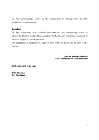 3
10. The action/steps taken by the respondent in dealing with the RTI
application is satisfactory.
Decision:
11. The respondent may consider and exercise their supervisory power to
advise the District Judge (First Appellate Authority) for expeditious disposal of
the first appeal of the complainant.
The complaint is disposed of. Copy of this order be given free of cost to the
parties.
(Radha Krishna Mathur)
Chief Information Commissioner
Authenticated true copy
(S.C. Sharma)
Dy. Registrar
 