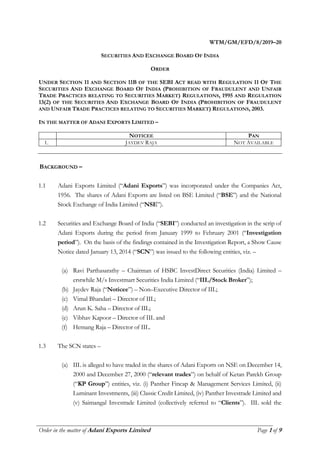 ________________________________________________________________________________________
Order in the matter of Adani Exports Limited Page 1 of 9
WTM/GM/EFD/8/2019–20
SECURITIES AND EXCHANGE BOARD OF INDIA
ORDER
UNDER SECTION 11 AND SECTION 11B OF THE SEBI ACT READ WITH REGULATION 11 OF THE
SECURITIES AND EXCHANGE BOARD OF INDIA (PROHIBITION OF FRAUDULENT AND UNFAIR
TRADE PRACTICES RELATING TO SECURITIES MARKET) REGULATIONS, 1995 AND REGULATION
13(2) OF THE SECURITIES AND EXCHANGE BOARD OF INDIA (PROHIBITION OF FRAUDULENT
AND UNFAIR TRADE PRACTICES RELATING TO SECURITIES MARKET) REGULATIONS, 2003.
IN THE MATTER OF ADANI EXPORTS LIMITED –
NOTICEE PAN
1. JAYDEV RAJA NOT AVAILABLE
BACKGROUND –
1.1 Adani Exports Limited (“Adani Exports”) was incorporated under the Companies Act,
1956. The shares of Adani Exports are listed on BSE Limited (“BSE”) and the National
Stock Exchange of India Limited (“NSE”).
1.2 Securities and Exchange Board of India (“SEBI”) conducted an investigation in the scrip of
Adani Exports during the period from January 1999 to February 2001 (“Investigation
period”). On the basis of the findings contained in the Investigation Report, a Show Cause
Notice dated January 13, 2014 (“SCN”) was issued to the following entities, viz. –
(a) Ravi Parthasarathy – Chairman of HSBC InvestDirect Securities (India) Limited –
erstwhile M/s Investmart Securities India Limited (“IIL/Stock Broker”);
(b) Jaydev Raja (“Noticee”) – Non–Executive Director of IIL;
(c) Vimal Bhandari – Director of IIL;
(d) Arun K. Saha – Director of IIL;
(e) Vibhav Kapoor – Director of IIL and
(f) Hemang Raja – Director of IIL.
1.3 The SCN states –
(a) IIL is alleged to have traded in the shares of Adani Exports on NSE on December 14,
2000 and December 27, 2000 (“relevant trades”) on behalf of Ketan Parekh Group
(“KP Group”) entities, viz. (i) Panther Fincap & Management Services Limited, (ii)
Luminant Investments, (iii) Classic Credit Limited, (iv) Panther Investrade Limited and
(v) Saimangal Investrade Limited (collectively referred to “Clients”). IIL sold the
 