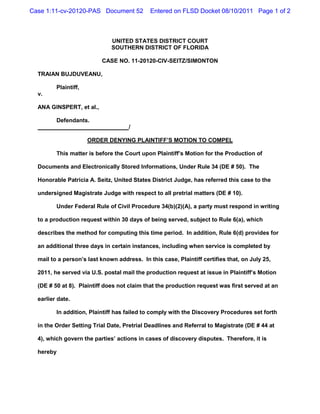 Case 1:11-cv-20120-PAS Document 52           Entered on FLSD Docket 08/10/2011 Page 1 of 2



                              UNITED STATES DISTRICT COURT
                              SOUTHERN DISTRICT OF FLORIDA

                          CASE NO. 11-20120-CIV-SEITZ/SIMONTON

  TRAIAN BUJDUVEANU,

         Plaintiff,
  v.

  ANA GINSPERT, et al.,

         Defendants.
                                     /

                      ORDER DENYING PLAINTIFF’S MOTION TO COMPEL

         This matter is before the Court upon Plaintiff’s Motion for the Production of

  Documents and Electronically Stored Informations, Under Rule 34 (DE # 50). The

  Honorable Patricia A. Seitz, United States District Judge, has referred this case to the

  undersigned Magistrate Judge with respect to all pretrial matters (DE # 10).

         Under Federal Rule of Civil Procedure 34(b)(2)(A), a party must respond in writing

  to a production request within 30 days of being served, subject to Rule 6(a), which

  describes the method for computing this time period. In addition, Rule 6(d) provides for

  an additional three days in certain instances, including when service is completed by

  mail to a person’s last known address. In this case, Plaintiff certifies that, on July 25,

  2011, he served via U.S. postal mail the production request at issue in Plaintiff’s Motion

  (DE # 50 at 8). Plaintiff does not claim that the production request was first served at an

  earlier date.

         In addition, Plaintiff has failed to comply with the Discovery Procedures set forth

  in the Order Setting Trial Date, Pretrial Deadlines and Referral to Magistrate (DE # 44 at

  4), which govern the parties’ actions in cases of discovery disputes. Therefore, it is

  hereby
 