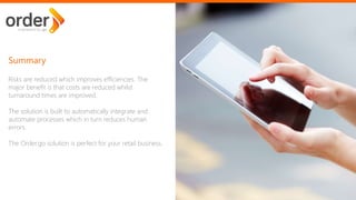 Risks are reduced which improves efficiencies. The
major benefit is that costs are reduced whilst
turnaround times are improved.
The solution is built to automatically integrate and
automate processes which in turn reduces human
errors.
The Order.go solution is perfect for your retail business.
Summary
 