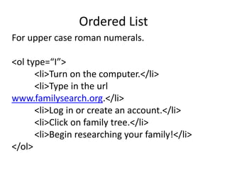 Ordered List
For upper case roman numerals.
<ol type=“I”>
<li>Turn on the computer.</li>
<li>Type in the url
www.familysearch.org.</li>
<li>Log in or create an account.</li>
<li>Click on family tree.</li>
<li>Begin researching your family!</li>
</ol>
 