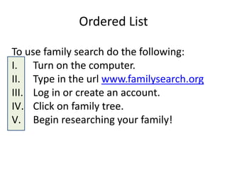 Ordered List
To use family search do the following:
I. Turn on the computer.
II. Type in the url www.familysearch.org
III. Log in or create an account.
IV. Click on family tree.
V. Begin researching your family!
 