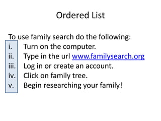Ordered List
To use family search do the following:
i. Turn on the computer.
ii. Type in the url www.familysearch.org
iii. Log in or create an account.
iv. Click on family tree.
v. Begin researching your family!
 