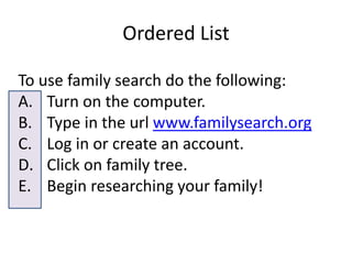 Ordered List
To use family search do the following:
A. Turn on the computer.
B. Type in the url www.familysearch.org
C. Log in or create an account.
D. Click on family tree.
E. Begin researching your family!
 