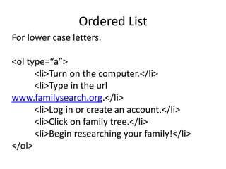 Ordered List
For lower case letters.
<ol type=“a”>
<li>Turn on the computer.</li>
<li>Type in the url
www.familysearch.org.</li>
<li>Log in or create an account.</li>
<li>Click on family tree.</li>
<li>Begin researching your family!</li>
</ol>
 