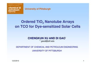 University of Pittsburgh




      Ordered TiO2 Nanotube Arrays
   on TCO for Dye-sensitized Solar Cells


              CHENGKUN XU AND DI GAO*
                         * gaod@pitt.edu

     DEPARTMENT OF CHEMICAL AND PETROLEUM ENGINEERING
                  UNIVERSITY OF PITTSBURGH



12/2/2010                                               1
 