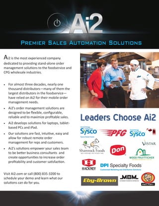 Ai2 is the most experienced company
dedicated to providing stand-alone order
management solutions to the foodservice and
CPG wholesale industries.
 For almost three decades, nearly one
thousand distributors—many of them the
largest distributors in the foodservice—
have relied on Ai2 for their mobile order
management needs.
 Ai2’s order management solutions are
designed to be flexible, configurable,
reliable and to maximize profitable sales.
 Ai2 develops solutions for laptops, tablet-
based PCs and iPad.
 Our solutions are fast, intuitive, easy and
allow for robust remote order
management for reps and customers.
 Ai2’s solutions empower your sales team
to be better business consultants and
create opportunities to increase order
profitability and customer satisfaction.
Visit Ai2.com or call (800) 835-3200 to
schedule your demo and learn what our
solutions can do for you.
 