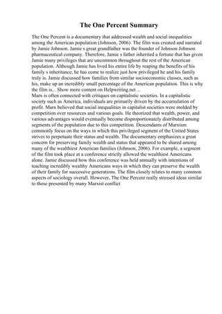 The One Percent Summary
The One Percent is a documentary that addressed wealth and social inequalities
among the American population (Johnson, 2006). The film was created and narrated
by Jamie Johnson. Jamie s great grandfather was the founder of Johnson Johnson
pharmaceutical company. Therefore, Jamie s father inherited a fortune that has given
Jamie many privileges that are uncommon throughout the rest of the American
population. Although Jamie has lived his entire life by reaping the benefits of his
family s inheritance, he has come to realize just how privileged he and his family
truly is. Jamie discussed how families from similar socioeconomic classes, such as
his, make up an incredibly small percentage of the American population. This is why
the film is... Show more content on Helpwriting.net ...
Marx is often connected with critiques on capitalistic societies. In a capitalistic
society such as America, individuals are primarily driven by the accumulation of
profit. Marx believed that social inequalities in capitalist societies were molded by
competition over resources and various goals. He theorized that wealth, power, and
various advantages would eventually become disproportionately distributed among
segments of the population due to this competition. Descendants of Marxism
commonly focus on the ways in which this privileged segment of the United States
strives to perpetuate their status and wealth. The documentary emphasizes a great
concern for preserving family wealth and status that appeared to be shared among
many of the wealthiest American families (Johnson, 2006). For example, a segment
of the film took place at a conference strictly allowed the wealthiest Americans
alone. Jamie discussed how this conference was held annually with intentions of
teaching incredibly wealthy Americans ways in which they can preserve the wealth
of their family for successive generations. The film closely relates to many common
aspects of sociology overall. However, The One Percent really stressed ideas similar
to those presented by many Marxist conflict
 