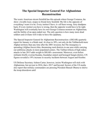 The Special Inspector General For Afghanistan
Reconstruction
The iconic American sitcom Seinfeld has this episode where George Costanza, the
show s lovable loser, mopes to friend Jerry Seinfeld: My life is the opposite of
everything I want it to be. Every instinct I have..it s all been wrong. Jerry deadpans
back, If every instinct you have is wrong, then the opposite would have to be right.
Washington will eventually have its own George Costanza moment on Afghanistan,
and the futility of an open ended war. The only question is how many more dead
soldiers and civilians will it take to have this epiphany.
The Special Inspector General for Afghanistan Reconstruction s (SIGAR) quarterly
report for January is a bleak read. At close to 30%, not only do the Talibanhold more
Afghan territory than any time after the 2001 invasion, but The insurgency is
spreading (Afghan forces) thin, threatening rural districts in one area while carrying
out ambitious attacks in more populated centers. The Taliban trifecta of high stakes
attacks in late 2015 adds weight to SIGAR s assessment. Moreover, even before
militants briefly overran Kunduz, Kandahar airport and besieged Sangin district, UN
figures revealed a 19% increase in security incidents between August and October.
US Defense Secretary Ashton Carter, however, insists Washington will stick with
Afghanistan, but not just in 2016, that s 2017 and beyond, Sectors of the US media
also report that military commanders are pressing President Barack Obama to shelve
the troop drawdown until
 