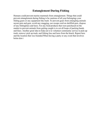 Entanglement During Fishing
Humans could prevent marine mammals from entanglement. Things that could
prevent entanglement during fishing is be cautious of all your belongings your
fishing gears or any equipment like trash. To prevent gears from entangling animals
secure pots and gear, avoid any snagging, use escape cord on shellfish pots, dispose
of any fishinglines and lures. For any food products that were purchased on the
market to prevent animals from getting caught is to cut all loops of packing bands
and lines. Another great idea to help out is to volunteer community service to pick up
trash, remove/ pick up trash, and fishing line and lures from the beach. Report here
and the location that was founded.When having a party or any event that involves
bolon don t
 