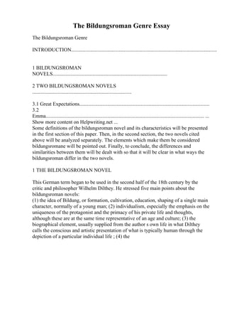The Bildungsroman Genre Essay
The Bildungsroman Genre
INTRODUCTION.................................................................................................................
1 BILDUNGSROMAN
NOVELS.........................................................................................
2 TWO BILDUNGSROMAN NOVELS
.............................................................................
3.1 Great Expectations.....................................................................................................
3.2
Emma........................................................................................................................... ...
Show more content on Helpwriting.net ...
Some definitions of the bildungsroman novel and its characteristics will be presented
in the first section of this paper. Then, in the second section, the two novels cited
above will be analyzed separately. The elements which make them be considered
bildungsromane will be pointed out. Finally, to conclude, the differences and
similarities between them will be dealt with so that it will be clear in what ways the
bildungsroman differ in the two novels.
1 THE BILDUNGSROMAN NOVEL
This German term began to be used in the second half of the 18th century by the
critic and philosopher Wilhelm Dilthey. He stressed five main points about the
bildungsroman novels:
(1) the idea of Bildung, or formation, cultivation, education, shaping of a single main
character, normally of a young man; (2) individualism, especially the emphasis on the
uniqueness of the protagonist and the primacy of his private life and thoughts,
although these are at the same time representative of an age and culture; (3) the
biographical element, usually supplied from the author s own life in what Dilthey
calls the conscious and artistic presentation of what is typically human through the
depiction of a particular individual life ; (4) the
 