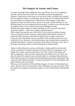 Fire Imagery In Aeneas And Creusa
As singer Alexander Nestor Haddaway once sang, What is love? It is an enduring
question, and one that many artists have attempted to answer throughout the
centuries. Today however, the focus is on one artist (Virgil), one book (The Aeneid),
and one character (Aeneas). According to Aeneas, there are two fundamental kinds of
love, passionate love and pious love. With the use of fire imagery, Virgil makes
references to these two forms of love. However, he makes it clear that they are very
different and are not to be confused with one another. A conflict occurs between these
two different forms of love which causes each to highlight the other.
With the passionate romance of Aeneas and Dido, as well as Aeneas and Creusa,
Virgil uses negative ... Show more content on Helpwriting.net ...
When Aeneas recounts the story of the fall of Troy, he does so tearfully, because
Troy was his home. He does, however, and the picture that follows is famous: he
carries his father Anchises on his back, he holds his son Ascanius s hand, and
Creusa, his wife, lags behind. Creusa is symbolic of his romantic past as she is lost
in the fall of Troy. Anchises is the intellectual past, and Ascanius has the potential to
mold the future Rome. Ascanius even sports a holy flame on his head, a sure sign of
the Gods, convincing Anchises to leave burning Troy with the family.
Aeneas is often referred to as pious, and therefore it makes perfect sense then that
Aeneas would place his family and home at the top of the list in importance. Even
though Troy is gone, Aeneas in part finds a new Troy in Italy for his family and
fellow countrymen. There was more to piety than just religion, however. Piety was,
after all, family first, then the state, and lastly Gods. As according to Beryl Rawson,
Pietas often focused on the reciprocal relationship between parents and children: they
owed each other affection and duty. Aeneas personified this, in his relationships with
father Anchises and son Ascanius.
There are several mentions of fire and flame imagery, of course. It d be absurd not to
notice. However, the most critical part is that Virgil places one above the other. With
the negative fire imagery of passionate romance, it can be inferred that Virgil thought
it was
 