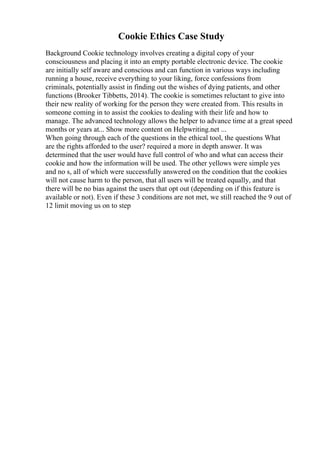 Cookie Ethics Case Study
Background Cookie technology involves creating a digital copy of your
consciousness and placing it into an empty portable electronic device. The cookie
are initially self aware and conscious and can function in various ways including
running a house, receive everything to your liking, force confessions from
criminals, potentially assist in finding out the wishes of dying patients, and other
functions (Brooker Tibbetts, 2014). The cookie is sometimes reluctant to give into
their new reality of working for the person they were created from. This results in
someone coming in to assist the cookies to dealing with their life and how to
manage. The advanced technology allows the helper to advance time at a great speed
months or years at... Show more content on Helpwriting.net ...
When going through each of the questions in the ethical tool, the questions What
are the rights afforded to the user? required a more in depth answer. It was
determined that the user would have full control of who and what can access their
cookie and how the information will be used. The other yellows were simple yes
and no s, all of which were successfully answered on the condition that the cookies
will not cause harm to the person, that all users will be treated equally, and that
there will be no bias against the users that opt out (depending on if this feature is
available or not). Even if these 3 conditions are not met, we still reached the 9 out of
12 limit moving us on to step
 
