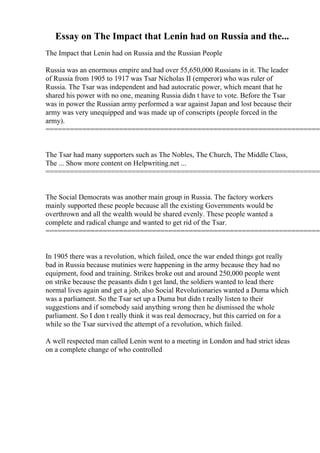 Essay on The Impact that Lenin had on Russia and the...
The Impact that Lenin had on Russia and the Russian People
Russia was an enormous empire and had over 55,650,000 Russians in it. The leader
of Russia from 1905 to 1917 was Tsar Nicholas II (emperor) who was ruler of
Russia. The Tsar was independent and had autocratic power, which meant that he
shared his power with no one, meaning Russia didn t have to vote. Before the Tsar
was in power the Russian army performed a war against Japan and lost because their
army was very unequipped and was made up of conscripts (people forced in the
army).
====================================================================
The Tsar had many supporters such as The Nobles, The Church, The Middle Class,
The ... Show more content on Helpwriting.net ...
====================================================================
The Social Democrats was another main group in Russia. The factory workers
mainly supported these people because all the existing Governments would be
overthrown and all the wealth would be shared evenly. These people wanted a
complete and radical change and wanted to get rid of the Tsar.
====================================================================
In 1905 there was a revolution, which failed, once the war ended things got really
bad in Russia because mutinies were happening in the army because they had no
equipment, food and training. Strikes broke out and around 250,000 people went
on strike because the peasants didn t get land, the soldiers wanted to lead there
normal lives again and get a job, also Social Revolutionaries wanted a Duma which
was a parliament. So the Tsar set up a Duma but didn t really listen to their
suggestions and if somebody said anything wrong then he dismissed the whole
parliament. So I don t really think it was real democracy, but this carried on for a
while so the Tsar survived the attempt of a revolution, which failed.
A well respected man called Lenin went to a meeting in London and had strict ideas
on a complete change of who controlled
 