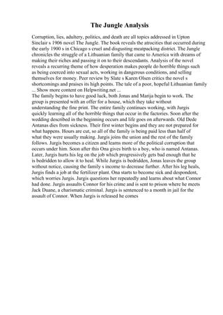 The Jungle Analysis
Corruption, lies, adultery, politics, and death are all topics addressed in Upton
Sinclair s 1906 novel The Jungle. The book reveals the atrocities that occurred during
the early 1900 s in Chicago s cruel and disgusting meatpacking district. The Jungle
chronicles the struggle of a Lithuanian family that came to America with dreams of
making their riches and passing it on to their descendants. Analysis of the novel
reveals a recurring theme of how desperation makes people do horrible things such
as being coerced into sexual acts, working in dangerous conditions, and selling
themselves for money. Peer review by Slate s Karen Olsen critics the novel s
shortcomings and praises its high points. The tale of a poor, hopeful Lithuanian family
... Show more content on Helpwriting.net ...
The family begins to have good luck, both Jonas and Marija begin to work. The
group is presented with an offer for a house, which they take without
understanding the fine print. The entire family continues working, with Jurgis
quickly learning all of the horrible things that occur in the factories. Soon after the
wedding described in the beginning occurs and life goes on afterwards. Old Dede
Antanas dies from sickness. Their first winter begins and they are not prepared for
what happens. Hours are cut, so all of the family is being paid less than half of
what they were usually making. Jurgis joins the union and the rest of the family
follows. Jurgis becomes a citizen and learns more of the political corruption that
occurs under him. Soon after this Ona gives birth to a boy, who is named Antanas.
Later, Jurgis hurts his leg on the job which progressively gets bad enough that he
is bedridden to allow it to heal. While Jurgis is bedridden, Jonas leaves the group
without notice, causing the family s income to decrease further. After his leg heals,
Jurgis finds a job at the fertilizer plant. Ona starts to become sick and despondent,
which worries Jurgis. Jurgis questions her repeatedly and learns about what Connor
had done. Jurgis assaults Connor for his crime and is sent to prison where he meets
Jack Duane, a charismatic criminal. Jurgis is sentenced to a month in jail for the
assault of Connor. When Jurgis is released he comes
 