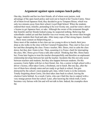 Argument against open campus lunch policy
One day, Jennifer and her two best friends, all of whom were juniors, took
advantage of the open lunch policy and went out to lunch in her Toyota Camry. Since
all of them loved Japanese food, they decided to go to Tempura House, which was
only two minutes away from their school, Loyal High School. When the students
ordered their meal, Jennifer, pretending to be over twenty one, used her sister s driver
s license to get Japanese beer, or sake. Although the owner of the restaurant thought
that Jennifer and her friends looked young, he suspected nothing. Believing that
schoolhadn t ended yet and that Jennifer was over twenty one, the owner then brought
the eager students their food and sake. After many cups of that strong liquor, Jennifer
... Show more content on Helpwriting.net ...
Since most of the students in her class are too young to drive to lunch, their jaws
drop as she walks in the class with her Caramel Frappuchino. They start to fuss over
her and thus disrupting the class. Fiona s teacher, Mrs. Dores, tries to calm the class
down, but they don t listen to her. Then, assuming it is Fiona s fault for interrupting
the class, Mrs. Dores gives Fiona a talk after school. Thinking that Mrs. Dores hates
her, Fiona later begins to treat the teacher disrespectfully and therefore an unpleasant
relationship develops between her and the teacher. Incidents like this not only occur
between teachers and students, but they also happen between students. On this
occasion, Carrie fights with her ex best friend, Jim. Jim, a senior in high school with a
driver s license, often takes Carrie, a freshman, out to lunch. But one day, after the
two of them have already eaten and are ready to go back to school, Jim gets
distracted by the school s most popular girl, Jane, while Carrie is in the restroom.
Totally forgetting about Carrie, Jim then takes Jane back to school, leaving the
clueless Carrie behind. As a result, Carrie, who can t find Jim, has to carpool with a
very strange person from her school. Later, after knowing the whole truth, Carrie
becomes very furious with Jim and will not talk to him. Indeed, the examples show
the
 