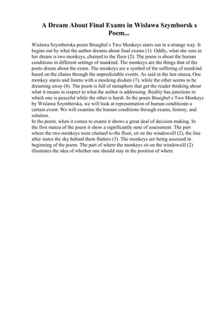 A Dream About Final Exams in Wislawa Szymborsk s
Poem...
Wislawa Szymborska poem Brueghel s Two Monkeys starts out in a strange way. It
begins out by what the author dreams about final exams (1). Oddly, what she sees in
her dream is two monkeys, chained to the floor (2). The poem is about the human
conditions in different settings of mankind. The monkeys are the things that of the
poets dream about the exam. The monkeys are a symbol of the suffering of mankind
based on the chains through the unpredictable events. As said in the last stanza, One
monkey stares and listens with a mocking disdain (7), while the other seems to be
dreaming away (8). The poem is full of metaphors that get the reader thinking about
what it means in respect to what the author is addressing. Reality has junctions in
which one is peaceful while the other is harsh. In the poem Brueghel s Two Monkeys
by Wislawa Szymborska, we will look at representation of human conditionin a
certain event. We will examine the human conditions through exams, history, and
solution.
In the poem, when it comes to exams it shows a great deal of decision making. In
the first stanza of the poem it show a significantly note of assessment. The part
where the two monkeys were chained to the floor, sit on the windowsill (2), the line
after states the sky behind them flutters (3). The monkeys are being assessed in
beginning of the poem. The part of where the monkeys sit on the windowsill (2)
illustrates the idea of whether one should stay in the position of where
 