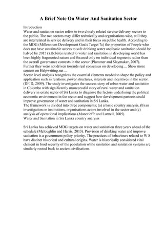 A Brief Note On Water And Sanitation Sector
Introduction
Water and sanitation sector refers to two closely related service delivery sectors to
the public. The two sectors may differ technically and organisations wise, still they
are interrelated in service delivery and in their focus on public health. According to
the MDG (Millennium Development Goals Target 7c) the proportion of People who
does not have sustainable access to safe drinking water and basic sanitation should be
halved by 2015 ().Debates related to water and sanitation in developing world has
been highly fragmented nature and focused only on individual segments rather than
the overall governance contexts in the sector (Plummer and Slaymaker, 2007).
Further they were not driven towards real consensus on developing ... Show more
content on Helpwriting.net ...
Sector level analysis recognizes the essential elements needed to shape the policy and
application such as relations, power structures, interests and incentives in the sector.
(DFID, 2009). The study investigates the success story of urban water and sanitation
in Colombo with significantly unsuccessful story of rural water and sanitation
delivery in estate sector of Sri Lanka to diagnose the factors underlining the political
economic environment in the sector and suggest how development partners could
improve governance of water and sanitation in Sri Lanka.
The framework is divided into three components; (a) a basic country analysis, (b) an
investigation on institutions, organisations actors involved in the sector and (c)
analysis of operational implications (Moncrieffe and Luttrell, 2005).
Water and Sanitation in Sri Lanka country analysis
Sri Lanka has achieved MDG targets on water and sanitation three years ahead of the
schedule (Mcloughlin and Harris, 2013). Provision of drinking water and improve
sanitation is a government policy priority. The practices of behaviours related to W S
have distinct historical and cultural origins. Water is historically considered vital
element in food security of the population while sanitation and sanitation systems are
similarly rooted back to ancient civilisations
 
