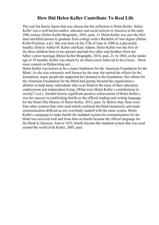How Did Helen Keller Contribute To Real Life
The real life heroic figure that was chosen for this reflection is Helen Keller. Helen
Keller was a well known author, educator and social activist in America in the early
20th century (Helen Keller Biography, 2016, para. 1). Helen Keller was also the first
deaf and blind person to graduate from college with a Bachelor of Arts degree (Helen
KellerTimeline, n.d.). She was born on the 27th of June in 1880 as a physically
healthy child to Arthur H. Keller and Kate Adams. Helen Keller was the first of
the three children born to her parents and had two older step brothers from her
father s prior marriage (Helen Keller Biography, 2016, para. 2). In 1882, at the tender
age of 19 months, Keller was struck by an illness (now believed to have been... Show
more content on Helpwriting.net ...
Helen Keller was known to be a major fundraiser for the American Foundation for the
Blind. As she was extremely well known by the time she started the efforts for the
foundation, many people the supported her donated to the foundation. Her efforts for
the American Foundation for the Blind had greatly boosted the organisation s
abilities to help many individuals who were blind in the areas of their education,
employment and independent living. (What were Helen Keller s contributions to
society?, n.d.). Another known significant positive achievement of Helen Keller s
was her success in establishing braille as the official reading and writing language
for the blind (The History of Helen Keller, 2015, para. 5). Before that, there were
four other systems that were used which confused the blind immensely and made
communication difficult as not everybody studied with the same system. Helen
Keller s campaign to make braille the standard system for communication for the
blind was received well and from then on braille became the official language for
the blind in America. And in 1932, braille became the standard system that was used
around the world (Ask Keller, 2005, para.
 