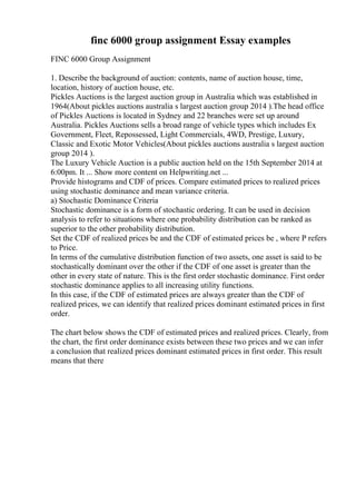 finc 6000 group assignment Essay examples
FINC 6000 Group Assignment
1. Describe the background of auction: contents, name of auction house, time,
location, history of auction house, etc.
Pickles Auctions is the largest auction group in Australia which was established in
1964(About pickles auctions australia s largest auction group 2014 ).The head office
of Pickles Auctions is located in Sydney and 22 branches were set up around
Australia. Pickles Auctions sells a broad range of vehicle types which includes Ex
Government, Fleet, Repossessed, Light Commercials, 4WD, Prestige, Luxury,
Classic and Exotic Motor Vehicles(About pickles auctions australia s largest auction
group 2014 ).
The Luxury Vehicle Auction is a public auction held on the 15th September 2014 at
6:00pm. It ... Show more content on Helpwriting.net ...
Provide histograms and CDF of prices. Compare estimated prices to realized prices
using stochastic dominance and mean variance criteria.
a) Stochastic Dominance Criteria
Stochastic dominance is a form of stochastic ordering. It can be used in decision
analysis to refer to situations where one probability distribution can be ranked as
superior to the other probability distribution.
Set the CDF of realized prices be and the CDF of estimated prices be , where P refers
to Price.
In terms of the cumulative distribution function of two assets, one asset is said to be
stochastically dominant over the other if the CDF of one asset is greater than the
other in every state of nature. This is the first order stochastic dominance. First order
stochastic dominance applies to all increasing utility functions.
In this case, if the CDF of estimated prices are always greater than the CDF of
realized prices, we can identify that realized prices dominant estimated prices in first
order.
The chart below shows the CDF of estimated prices and realized prices. Clearly, from
the chart, the first order dominance exists between these two prices and we can infer
a conclusion that realized prices dominant estimated prices in first order. This result
means that there
 