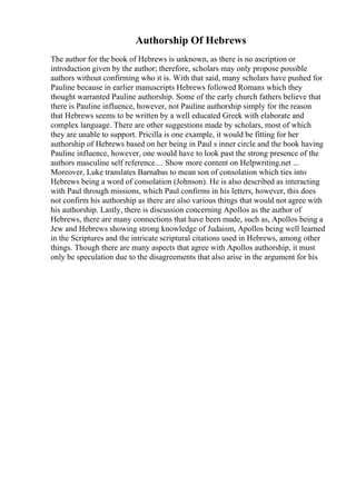 Authorship Of Hebrews
The author for the book of Hebrews is unknown, as there is no ascription or
introduction given by the author; therefore, scholars may only propose possible
authors without confirming who it is. With that said, many scholars have pushed for
Pauline because in earlier manuscripts Hebrews followed Romans which they
thought warranted Pauline authorship. Some of the early church fathers believe that
there is Pauline influence, however, not Pauline authorship simply for the reason
that Hebrews seems to be written by a well educated Greek with elaborate and
complex language. There are other suggestions made by scholars, most of which
they are unable to support. Pricilla is one example, it would be fitting for her
authorship of Hebrews based on her being in Paul s inner circle and the book having
Pauline influence, however, one would have to look past the strong presence of the
authors masculine self reference.... Show more content on Helpwriting.net ...
Moreover, Luke translates Barnabas to mean son of consolation which ties into
Hebrews being a word of consolation (Johnson). He is also described as interacting
with Paul through missions, which Paul confirms in his letters, however, this does
not confirm his authorship as there are also various things that would not agree with
his authorship. Lastly, there is discussion concerning Apollos as the author of
Hebrews, there are many connections that have been made, such as, Apollos being a
Jew and Hebrews showing strong knowledge of Judaism, Apollos being well learned
in the Scriptures and the intricate scriptural citations used in Hebrews, among other
things. Though there are many aspects that agree with Apollos authorship, it must
only be speculation due to the disagreements that also arise in the argument for his
 