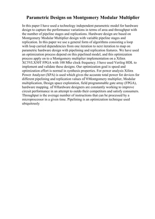 Parametric Designs on Montgomery Modular Multiplier
In this paper I have used a technology independent parametric model for hardware
design to capture the performance variations in terms of area and throughput with
the number of pipeline stages and replications. Hardware design are based on
Montgomery Modular Multiplier design with variable pipeline stages and
replication. In this paper we use a general form of algorithms consisting a loop
with loop carried dependencies from one iteration to next iteration to map on
parametric hardware design with pipelining and replication features. We have used
an optimization process depend on this pipelined model, and this optimization
process apply on to a Montgomery multiplier implementation on a Xilinx
XC5VLX50T FPGA with 100 Mhz clock frequency. I have used Verilog HDL to
implement and validate these designs. Our optimization goal is speed and
optimization effort is normal in synthesis properties. For power analysis Xilinx
Power Analyzer (XPA) is used which gives the accurate total power for devices for
different pipelining and replication values пЃ®Montgomery multiplier, Modular
multiplication, Design space exploration, field programmable gate array (FPGA),
hardware mapping. пЃ®Hardware designers are constantly working to improve
circuit performance in an attempt to outdo their competitors and satisfy consumers.
Throughput is the average number of instructions that can be processed by a
microprocessor in a given time. Pipelining is an optimization technique used
ubiquitously
 