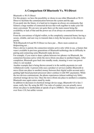 A Comparison Of Bluetooth Vs. Wi-Direct
Bluetooth vs Wi Fi Direct
For this project, we have the possibility or choice to use either Bluetooth or Wi Fi
Direct to facilitate the communication between the system and the app.
If you peek into the future, it is hard not to imagine an always on community that
features a large number of connected devices that work together to make your life
more convenient. We are now not quite there yet the main reason being the
availability or lack of that and the power use of an always on connection between
devices.
From the convenience of digital wallets, to the completely connected home; having a
secure, reliable, and sure way to transmit data is truly the last piece to the always on
puzzle.
With Bluetooth 4.0 and Wi Fi Direct we have put ... Show more content on
Helpwriting.net ...
Once a device is paired, the connection remains active only while in use, a feature that
wasn t available in previous generations of Bluetooth technology due to difficulty in
pairing and connecting some Bluetooth ready devices.
For example, if you want to share a photo between two phones via Bluetooth, the
connection becomes active while the move (from one place to another) begins. After
completion, Bluetooth goes back into standby mode, meaning it won t use power
when it s not needed.
Another example that is being thrown around is in the mobile payments (or cash
withdrawal) world. A person (who uses a product or service) enables Bluetooth to
move (from one place to another) money between their digital wallet account and a
guiding light based payment processor (don t confuse it with NFC payments). While
the two devices communicate, the phone experiences (almost nothing/very little)
electrical storage device loss. Once the move (from one place to another) is complete,
Bluetooth once again enters stand by mode.
In addition to decreases in electrical storage device usage, Bluetooth 4.0 is fast. I
mean, really fast. By using the 802.11ac rules of conduct you can actually move
(from one place to another)data at speeds of up to 24Mbit/s. This feature is carried
over from v3.0, but unlike version
 