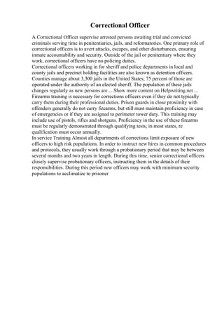 Correctional Officer
A Correctional Officer supervise arrested persons awaiting trial and convicted
criminals serving time in penitentiaries, jails, and reformatories. One primary role of
correctional officers is to avert attacks, escapes, and other disturbances, ensuring
inmate accountability and security. Outside of the jail or penitentiary where they
work, correctional officers have no policing duties.
Correctional officers working in for sheriff and police departments in local and
county jails and precinct holding facilities are also known as detention officers.
Counties manage about 3,300 jails in the United States; 75 percent of those are
operated under the authority of an elected sheriff. The population of these jails
changes regularly as new persons are ... Show more content on Helpwriting.net ...
Firearms training is necessary for corrections officers even if they do not typically
carry them during their professional duties. Prison guards in close proximity with
offenders generally do not carry firearms, but still must maintain proficiency in case
of emergencies or if they are assigned to perimeter tower duty. This training may
include use of pistols, rifles and shotguns. Proficiency in the use of these firearms
must be regularly demonstrated through qualifying tests; in most states, re
qualification must occur annually.
In service Training Almost all departments of corrections limit exposure of new
officers to high risk populations. In order to instruct new hires in common procedures
and protocols, they usually work through a probationary period that may be between
several months and two years in length. During this time, senior correctional officers
closely supervise probationary officers, instructing them in the details of their
responsibilities. During this period new officers may work with minimum security
populations to acclimatize to prisoner
 