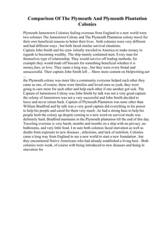 Comparison Of The Plymouth And Plymouth Plantation
Colonies
Plymouth Jamestown Colonies Sailing overseas from England to a new world were
two colonies The Jamestown Colony and The Plymouth Plantation colony travel for
their own beneficial reasons to better their lives . both colonies were very different
and had different ways , but both faced similar survival situations.
Captain John Smith and his crew initially traveled to America to make money in
regards to becoming wealthy. The ship mainly contained men. Every man for
themselves type of relationship. They would survive off trading methods, for
example they would trade off biscuits for something beneficial whether it is
money,furs, or love. They came a long way , but they were every brutal and
unsuccessful. Their captain John Smith left ... Show more content on Helpwriting.net
...
the Plymouth colony was more like a community everyone helped each other they
came as one, of course, these were families and loved ones so yeah, they were
going to care more for each other and help each other if one another got sick. The
Captain of Jamestown Colony was John Smith by talk was not a very good captain
the colony of Jamestown was not a very successful and John Smith decided to
leave and never return back. Captain of Plymouth Plantation was none other than
William Bradford and by talk was a very good captain did everything in his power
to help his people and cared for them very much , he had a strong base to help his
people built the colony up despite coming to a new word on survival mode was
definitely hard. Bradford maintains in the Plymouth plantation till the end of this day.
Traveling overseas is very harsh, months and months on a ship with no privacy ,no
bathrooms, and very little food. I m sure both colonies faced starvation as well as
deaths from exposure to new diseases , infections, and lack of nutrition. Colonies
came a long way from England to see a new world to start a new foundation , but
they encountered Native Americans who had already established a living here . Both
colonies were weak, of course with being introduced to new diseases and being in
starvation for
 