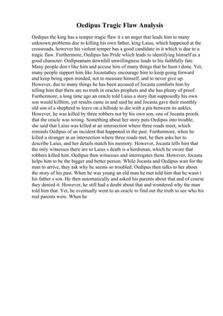 Oedipus Tragic Flaw Analysis
Oedipus the king has a temper tragic flaw it s an anger that leads him to many
unknown problems due to killing his own father, king Laius, which happened at the
crossroads, however his violent temper has a good candidate in it which is due to a
tragic flaw. Furthermore, Oedipus has Pride which leads to identifying himself as a
good character. Oedipusmain downfall unwillingness leads to his faithfully fate.
Many people don t like him and accuse him of many things that he hasn t done. Yet,
many people support him like Jocastathey encourage him to keep going forward
and keep being open minded, not to measure himself, and to never give up.
However, due to many things he has been accused of Jocasta comforts him by
telling him that there are no truth in oracles prophets and she has plenty of proof.
Furthermore, a long time ago an oracle told Laius a story that supposedly his own
son would killhim, yet results came in and said he and Jocasta gave their monthly
old son of a shepherd to leave on a hillside to die with a pin between its ankles.
However, he was killed by three robbers not by his own son, one of Jocasta proofs
that the oracle was wrong. Something about her story puts Oedipus into trouble,
she said that Laius was killed at an intersection where three roads meet, which
reminds Oedipus of an incident that happened in the past. Furthermore, when he
killed a stranger at an intersection where three roads met, he then asks her to
describe Laius, and her details match his memory. However, Jocasta tells him that
the only witnesses there are to Laius s death is a herdsman, which he swore that
robbers killed him. Oedipus then witnesses and interrogates them. However, Jocasta
helps him to be the bigger and better person. While Jocasta and Oedipus wait for the
man to arrive, they ask why he seems so troubled. Oedipus then talks to her about
the story of his past. When he was young an old man he met told him that he wasn t
his father s son. He then automatically and asked his parents about that and of course
they denied it. However, he still had a doubt about that and wondered why the man
told him that. Yet, he eventually went to an oracle to find out the truth to see who his
real parents were. When he
 