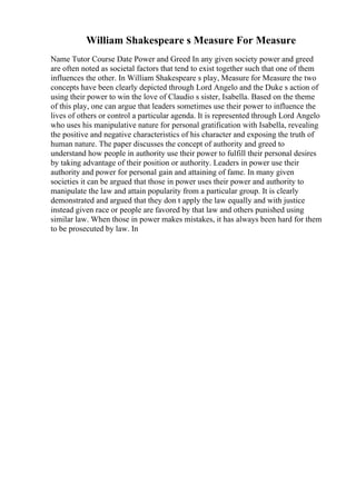 William Shakespeare s Measure For Measure
Name Tutor Course Date Power and Greed In any given society power and greed
are often noted as societal factors that tend to exist together such that one of them
influences the other. In William Shakespeare s play, Measure for Measure the two
concepts have been clearly depicted through Lord Angelo and the Duke s action of
using their power to win the love of Claudio s sister, Isabella. Based on the theme
of this play, one can argue that leaders sometimes use their power to influence the
lives of others or control a particular agenda. It is represented through Lord Angelo
who uses his manipulative nature for personal gratification with Isabella, revealing
the positive and negative characteristics of his character and exposing the truth of
human nature. The paper discusses the concept of authority and greed to
understand how people in authority use their power to fulfill their personal desires
by taking advantage of their position or authority. Leaders in power use their
authority and power for personal gain and attaining of fame. In many given
societies it can be argued that those in power uses their power and authority to
manipulate the law and attain popularity from a particular group. It is clearly
demonstrated and argued that they don t apply the law equally and with justice
instead given race or people are favored by that law and others punished using
similar law. When those in power makes mistakes, it has always been hard for them
to be prosecuted by law. In
 