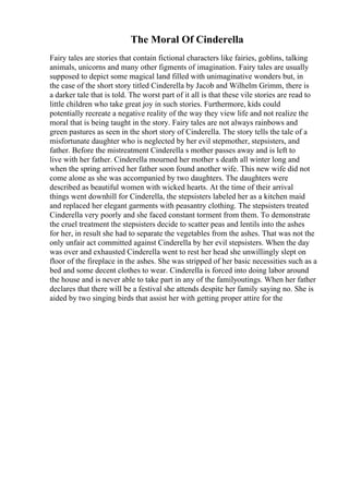 The Moral Of Cinderella
Fairy tales are stories that contain fictional characters like fairies, goblins, talking
animals, unicorns and many other figments of imagination. Fairy tales are usually
supposed to depict some magical land filled with unimaginative wonders but, in
the case of the short story titled Cinderella by Jacob and Wilhelm Grimm, there is
a darker tale that is told. The worst part of it all is that these vile stories are read to
little children who take great joy in such stories. Furthermore, kids could
potentially recreate a negative reality of the way they view life and not realize the
moral that is being taught in the story. Fairy tales are not always rainbows and
green pastures as seen in the short story of Cinderella. The story tells the tale of a
misfortunate daughter who is neglected by her evil stepmother, stepsisters, and
father. Before the mistreatment Cinderella s mother passes away and is left to
live with her father. Cinderella mourned her mother s death all winter long and
when the spring arrived her father soon found another wife. This new wife did not
come alone as she was accompanied by two daughters. The daughters were
described as beautiful women with wicked hearts. At the time of their arrival
things went downhill for Cinderella, the stepsisters labeled her as a kitchen maid
and replaced her elegant garments with peasantry clothing. The stepsisters treated
Cinderella very poorly and she faced constant torment from them. To demonstrate
the cruel treatment the stepsisters decide to scatter peas and lentils into the ashes
for her, in result she had to separate the vegetables from the ashes. That was not the
only unfair act committed against Cinderella by her evil stepsisters. When the day
was over and exhausted Cinderella went to rest her head she unwillingly slept on
floor of the fireplace in the ashes. She was stripped of her basic necessities such as a
bed and some decent clothes to wear. Cinderella is forced into doing labor around
the house and is never able to take part in any of the familyoutings. When her father
declares that there will be a festival she attends despite her family saying no. She is
aided by two singing birds that assist her with getting proper attire for the
 