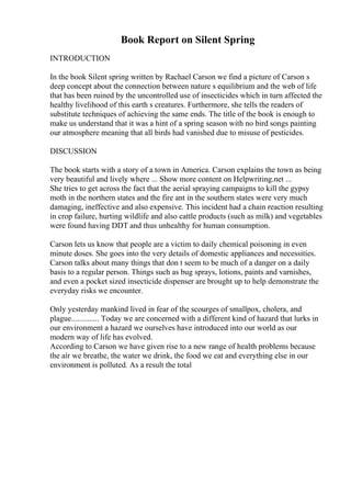 Book Report on Silent Spring
INTRODUCTION
In the book Silent spring written by Rachael Carson we find a picture of Carson s
deep concept about the connection between nature s equilibrium and the web of life
that has been ruined by the uncontrolled use of insecticides which in turn affected the
healthy livelihood of this earth s creatures. Furthermore, she tells the readers of
substitute techniques of achieving the same ends. The title of the book is enough to
make us understand that it was a hint of a spring season with no bird songs painting
our atmosphere meaning that all birds had vanished due to misuse of pesticides.
DISCUSSION
The book starts with a story of a town in America. Carson explains the town as being
very beautiful and lively where ... Show more content on Helpwriting.net ...
She tries to get across the fact that the aerial spraying campaigns to kill the gypsy
moth in the northern states and the fire ant in the southern states were very much
damaging, ineffective and also expensive. This incident had a chain reaction resulting
in crop failure, hurting wildlife and also cattle products (such as milk) and vegetables
were found having DDT and thus unhealthy for human consumption.
Carson lets us know that people are a victim to daily chemical poisoning in even
minute doses. She goes into the very details of domestic appliances and necessities.
Carson talks about many things that don t seem to be much of a danger on a daily
basis to a regular person. Things such as bug sprays, lotions, paints and varnishes,
and even a pocket sized insecticide dispenser are brought up to help demonstrate the
everyday risks we encounter.
Only yesterday mankind lived in fear of the scourges of smallpox, cholera, and
plague.............. Today we are concerned with a different kind of hazard that lurks in
our environment a hazard we ourselves have introduced into our world as our
modern way of life has evolved.
According to Carson we have given rise to a new range of health problems because
the air we breathe, the water we drink, the food we eat and everything else in our
environment is polluted. As a result the total
 