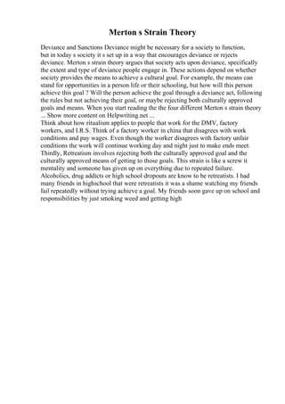 Merton s Strain Theory
Deviance and Sanctions Deviance might be necessary for a society to function,
but in today s society it s set up in a way that encourages deviance or rejects
deviance. Merton s strain theory argues that society acts upon deviance, specifically
the extent and type of deviance people engage in. These actions depend on whether
society provides the means to achieve a cultural goal. For example, the means can
stand for opportunities in a person life or their schooling, but how will this person
achieve this goal ? Will the person achieve the goal through a deviance act, following
the rules but not achieving their goal, or maybe rejecting both culturally approved
goals and means. When you start reading the the four different Merton s strain theory
... Show more content on Helpwriting.net ...
Think about how ritualism applies to people that work for the DMV, factory
workers, and I.R.S. Think of a factory worker in china that disagrees with work
conditions and pay wages. Even though the worker disagrees with factory unfair
conditions the work will continue working day and night just to make ends meet.
Thirdly, Retreatism involves rejecting both the culturally approved goal and the
culturally approved means of getting to those goals. This strain is like a screw it
mentality and someone has given up on everything due to repeated failure.
Alcoholics, drug addicts or high school dropouts are know to be retreatists. I had
many friends in highschool that were retreatists it was a shame watching my friends
fail repeatedly without trying achieve a goal. My friends soon gave up on school and
responsibilities by just smoking weed and getting high
 