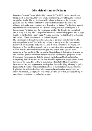 Mariticidal Housewife Essay
Domestic Goddess Turned Mariticidal Housewife The 1950 s were a very iconic
time period. In this time, there was a very distinct style, way of life, and vision of
the perfect family. The perfect housewife, otherwise known as the domestic
goddess, was the epitome of the 50 s. She was to take care of the house, the
children, and make sure everything was downright perfection. The husband was the
breadwinner for the household, the strict but loving patriarch, working 9 5 as a
businessman. Perfection was the vocabulary word of the decade. An example of
this is Mary Maloney. She s the perfect housewife, the nurturing spouse who is eager
to cater to her husband s every need. Yet, in a shocking twist (at least to her), she is
told by her... Show more content on Helpwriting.net ...
She lies straight to the detectives faces, hoping to get away with the murder. She
also manipulates herself into believing nothing is wrong when she returns to the
house with her husband s body inside. ...and if, when she entered the house, she
happened to find anything unusual, or tragic, or terrible, then naturally it would be
a shock and she d become frantic with grief and horror. Mind you she wasn t
expecting to find anything. She purposely thinks to herself that nothing is wrong so
that she has a genuine reaction when she discovers her husband lying dead in the
living room. Some may say that she was not mentally capable of realizing her
wrongdoing, but it is shown that she functions like a person lacking a mental illness
throughout the story. Her ability to manipulate others helped her in hiding her
involvement, but also supports that she is guilty. Secondly, Mary Maloney is guilty
because she showed no remorse for her actions in the time following the murder.
Right after she kills her husband, she immediately realizes her wrongdoing, but
shows no emotion. All right, she told herself. So I ve killed him. She doesn t cry or
even change emotions, even after her heinous
 