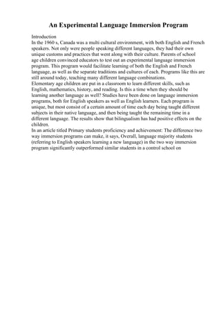 An Experimental Language Immersion Program
Introduction
In the 1960 s, Canada was a multi cultural environment, with both English and French
speakers. Not only were people speaking different languages, they had their own
unique customs and practices that went along with their culture. Parents of school
age children convinced educators to test out an experimental language immersion
program. This program would facilitate learning of both the English and French
language, as well as the separate traditions and cultures of each. Programs like this are
still around today, teaching many different language combinations.
Elementary age children are put in a classroom to learn different skills, such as
English, mathematics, history, and reading. Is this a time when they should be
learning another language as well? Studies have been done on language immersion
programs, both for English speakers as well as English learners. Each program is
unique, but most consist of a certain amount of time each day being taught different
subjects in their native language, and then being taught the remaining time in a
different language. The results show that bilingualism has had positive effects on the
children.
In an article titled Primary students proficiency and achievement: The difference two
way immersion programs can make, it says, Overall, language majority students
(referring to English speakers learning a new language) in the two way immersion
program significantly outperformed similar students in a control school on
 