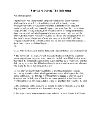 Survivors During The Holocaust
Plan of investigation
The Holocaust was a time that left a big scar on the culture of our world as a
whole and there are still people suffering from it still to this day. In my
investigation I will be looking at to what extent did the Holocaust affect the
survivors, both mentally and physically upon return home from the concentration
camps. I will be looking at books, both present and from the time period that talk
about how they felt and what happened when they got home. I will also surf the
internet, find interviews with survivors, look for articles, and newspapers from the
time in order to get a better idea of what was going on in their life. I will then
compare and contrast the facts at hand and pull out and mix what is the same and ...
Show more content on Helpwriting.net ...
org
O:Life After the Holocaust: Blanka Rothschild The united states holocaust memorial.
P: The purpose of This interview with blanka Rothschild is to help the researcher
learn everything that happened to survivors after the holocaust.This interview shows
their life in the concentration camps their lives when they try to return home and then
their past up to present day. This shows how the nazis treated the survivors who took
who in and the places that survivors fled too.
V: This interview is extremely valuable this is a first hand source of someone
interviewing a survivor about what happened to them and what happened to their
family and friends. This depicted everything that was needed to know in order to
determine how the holocaust affected its survivors upon their arrival home and
everything that went on before and after so that we could put it in context of the time.
L: The limitations on this interview are minute, the only two limitations were that
they only asked one survivor and that survivor was a jew.
O:The Impact of the holocaust on survivors and their children; Sandra S. Williams,
 