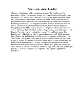 Progressives versus Populists
The onset 20th Century holds two main movements: The Populists and The
Progressives. These two parties are similar, but their policies and philosophies hold
diversities. The Populists party comprises of farmers and poor whites in the south;
they focus on eastern interests i.e. railroads and banks. The Populists also call for
government action, to intervene and to create an efficient society which includes a
flourishing middle class. The Progressives include educated middle class men and
men of universities, they too demanded for reform, but accomplish their goals
through legislation and the judicial system. The Progressives focused on reform as
well as destroying the Robber Barons. Some Progressives were actually a part of the
Populist Party; they weren t contradictory parties. To simplify the matter The
Populist party held picnics in order to present discussions, while the Progressives
hold educated and sophisticated men of great esteem who were much more formal.
The Populist Party was the people s party, hence the name Populist, the party was
created in the late 1800s when the Southern Famer alliance contacted Powderly, the
head of The Knights of Labor. The party s first platform was called the Omaha
Platformwhich called for the abolition of the national bank, graduated income tax,
direct election of senators, civil service reform, an eight hour work week, and the gov
t control of railroads, telegraphs and telephones. The Populists supported the
Prohibition
 