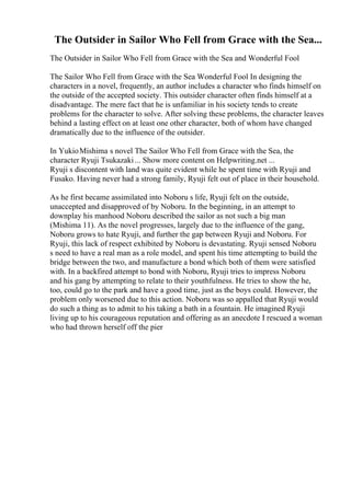 The Outsider in Sailor Who Fell from Grace with the Sea...
The Outsider in Sailor Who Fell from Grace with the Sea and Wonderful Fool
The Sailor Who Fell from Grace with the Sea Wonderful Fool In designing the
characters in a novel, frequently, an author includes a character who finds himself on
the outside of the accepted society. This outsider character often finds himself at a
disadvantage. The mere fact that he is unfamiliar in his society tends to create
problems for the character to solve. After solving these problems, the character leaves
behind a lasting effect on at least one other character, both of whom have changed
dramatically due to the influence of the outsider.
In YukioMishima s novel The Sailor Who Fell from Grace with the Sea, the
character Ryuji Tsukazaki... Show more content on Helpwriting.net ...
Ryuji s discontent with land was quite evident while he spent time with Ryuji and
Fusako. Having never had a strong family, Ryuji felt out of place in their household.
As he first became assimilated into Noboru s life, Ryuji felt on the outside,
unaccepted and disapproved of by Noboru. In the beginning, in an attempt to
downplay his manhood Noboru described the sailor as not such a big man
(Mishima 11). As the novel progresses, largely due to the influence of the gang,
Noboru grows to hate Ryuji, and further the gap between Ryuji and Noboru. For
Ryuji, this lack of respect exhibited by Noboru is devastating. Ryuji sensed Noboru
s need to have a real man as a role model, and spent his time attempting to build the
bridge between the two, and manufacture a bond which both of them were satisfied
with. In a backfired attempt to bond with Noboru, Ryuji tries to impress Noboru
and his gang by attempting to relate to their youthfulness. He tries to show the he,
too, could go to the park and have a good time, just as the boys could. However, the
problem only worsened due to this action. Noboru was so appalled that Ryuji would
do such a thing as to admit to his taking a bath in a fountain. He imagined Ryuji
living up to his courageous reputation and offering as an anecdote I rescued a woman
who had thrown herself off the pier
 