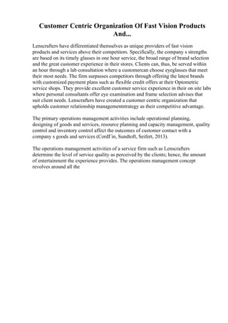 Customer Centric Organization Of Fast Vision Products
And...
Lenscrafters have differentiated themselves as unique providers of fast vision
products and services above their competitors. Specifically, the company s strengths
are based on its timely glasses in one hour service, the broad range of brand selection
and the great customer experience in their stores. Clients can, thus, be served within
an hour through a lab consultation where a customercan choose eyeglasses that meet
their most needs. The firm surpasses competitors through offering the latest brands
with customized payment plans such as flexible credit offers at their Optometric
service shops. They provide excellent customer service experience in their on site labs
where personal consultants offer eye examination and frame selection advises that
suit client needs. Lenscrafters have created a customer centric organization that
upholds customer relationship managementstrategy as their competitive advantage.
The primary operations management activities include operational planning,
designing of goods and services, resource planning and capacity management, quality
control and inventory control affect the outcomes of customer contact with a
company s goods and services (CordГіn, Sundtoft, Seifert, 2013).
The operations management activities of a service firm such as Lenscrafters
determine the level of service quality as perceived by the clients; hence, the amount
of entertainment the experience provides. The operations management concept
revolves around all the
 